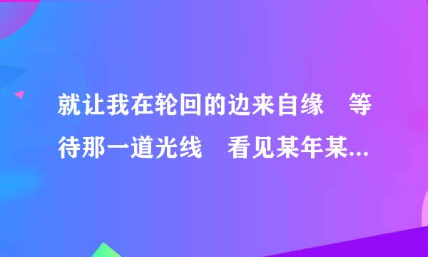 就让我在轮回的边来自缘 等待那一道光线 看见某年某月那曾经许下的愿望 那首歌的歌词？如题 谢谢了