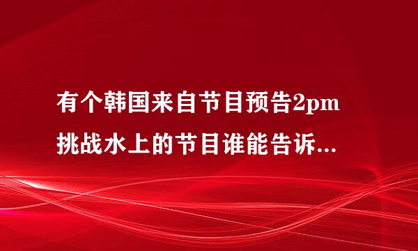 有个韩国来自节目预告2pm 挑战水上的节目谁能告诉我是什么阿??急