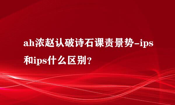 ah浓赵认破诗石课责景势-ips和ips什么区别？