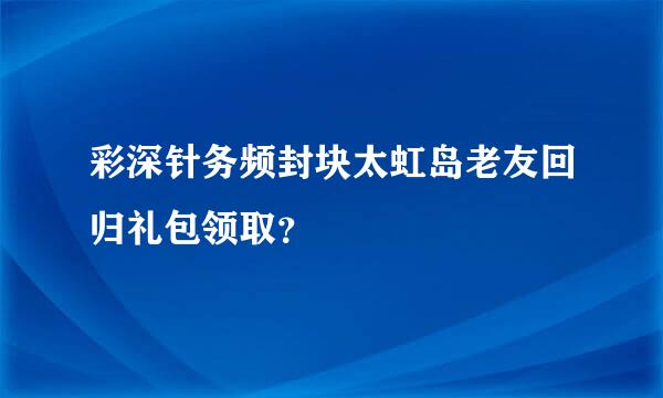 彩深针务频封块太虹岛老友回归礼包领取？