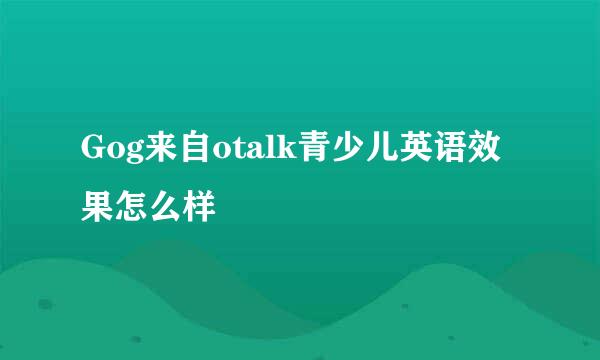 Gog来自otalk青少儿英语效果怎么样