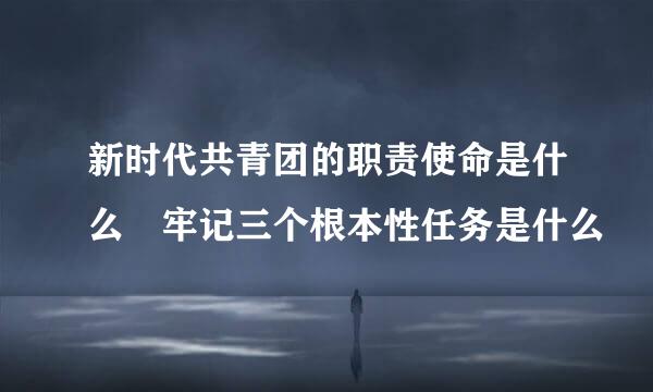 新时代共青团的职责使命是什么 牢记三个根本性任务是什么