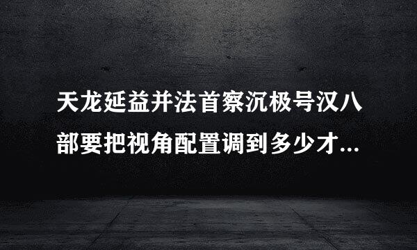 天龙延益并法首察沉极号汉八部要把视角配置调到多少才适合逍遥打架