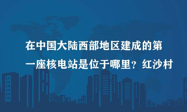 在中国大陆西部地区建成的第一座核电站是位于哪里？红沙村