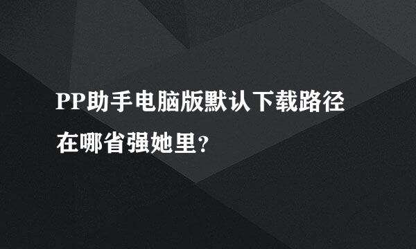 PP助手电脑版默认下载路径在哪省强她里？