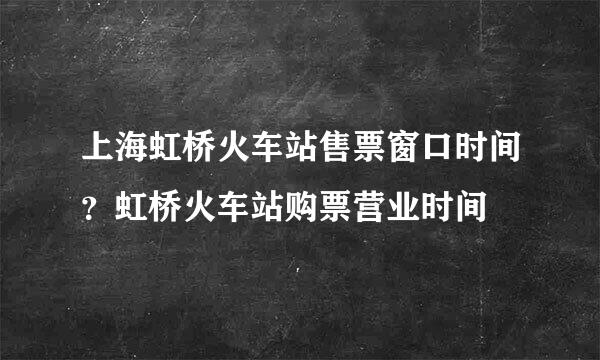 上海虹桥火车站售票窗口时间？虹桥火车站购票营业时间