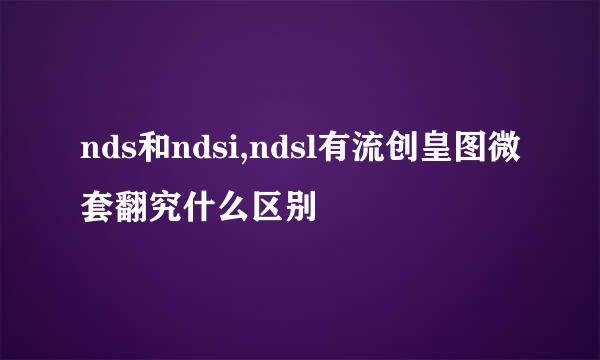 nds和ndsi,ndsl有流创皇图微套翻究什么区别