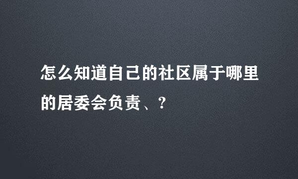 怎么知道自己的社区属于哪里的居委会负责、?