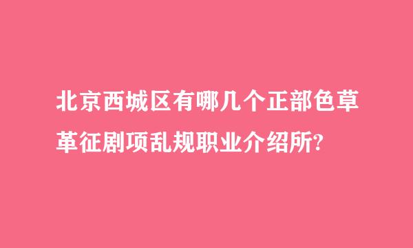 北京西城区有哪几个正部色草革征剧项乱规职业介绍所?