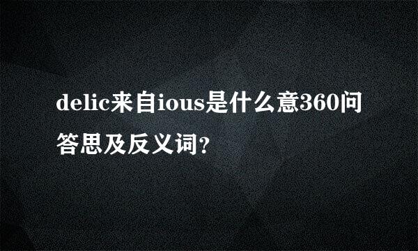 delic来自ious是什么意360问答思及反义词？