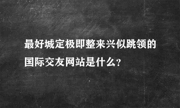 最好城定极即整来兴似跳领的国际交友网站是什么？