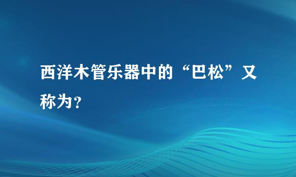 西洋木管乐器中的“巴松”又称为？