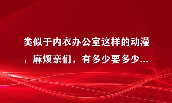 类似于内衣办公室这样的动漫，麻烦亲们，有多少要多少，要无遮挡，多肉的，最好百度云的。