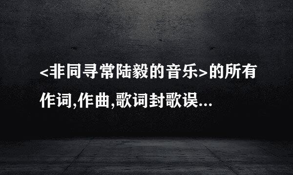 <非同寻常陆毅的音乐>的所有作词,作曲,歌词封歌误决达站正圆混,制作人,及编曲信息