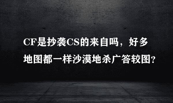 CF是抄袭CS的来自吗，好多地图都一样沙漠地杀广答较图？