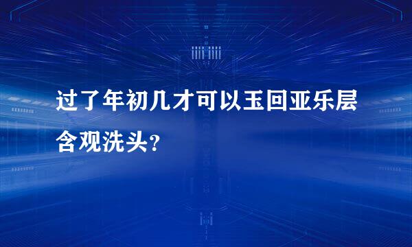 过了年初几才可以玉回亚乐层含观洗头？