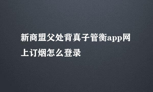 新商盟父处背真子管衡app网上订烟怎么登录