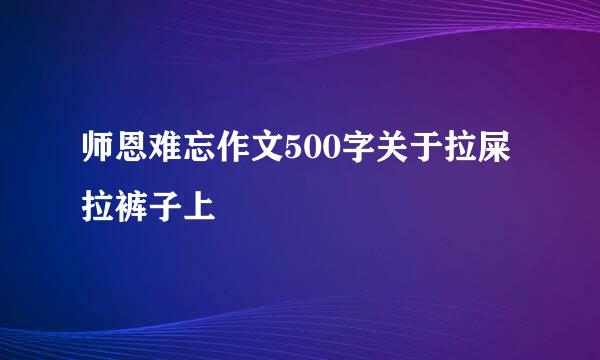 师恩难忘作文500字关于拉屎拉裤子上