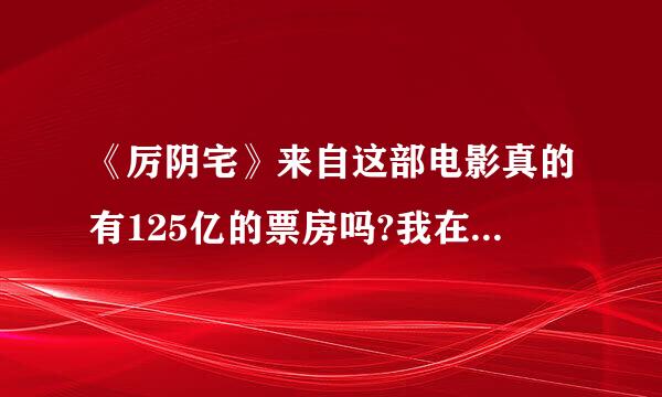 《厉阴宅》来自这部电影真的有125亿的票房吗?我在百度百科里也没找到，这是不是真的?