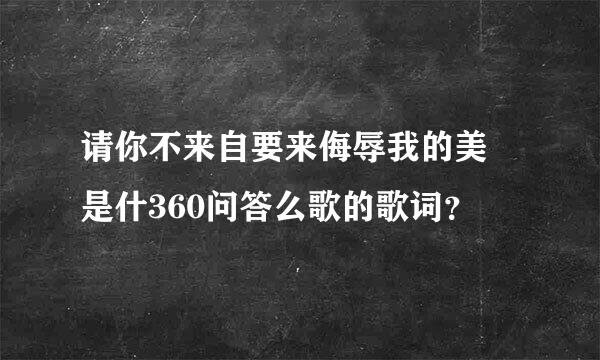 请你不来自要来侮辱我的美 是什360问答么歌的歌词？