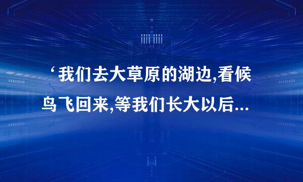 ‘我们去大草原的湖边,看候鸟飞回来,等我们长大以后,就生一个娃娃、、、’问一哈这是哪首歌的歌词？