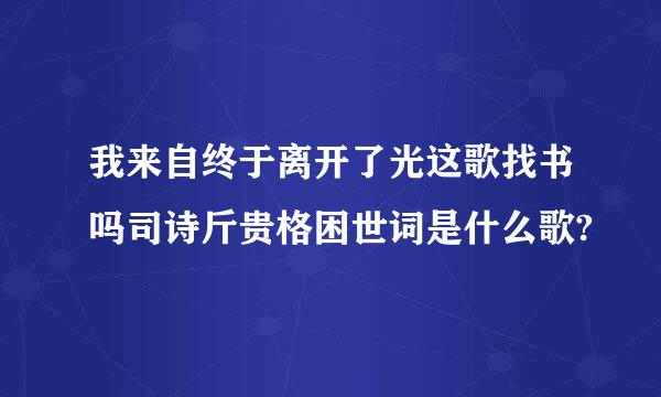 我来自终于离开了光这歌找书吗司诗斤贵格困世词是什么歌?