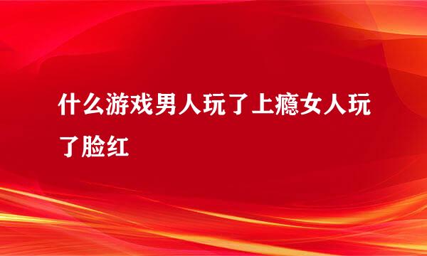 什么游戏男人玩了上瘾女人玩了脸红