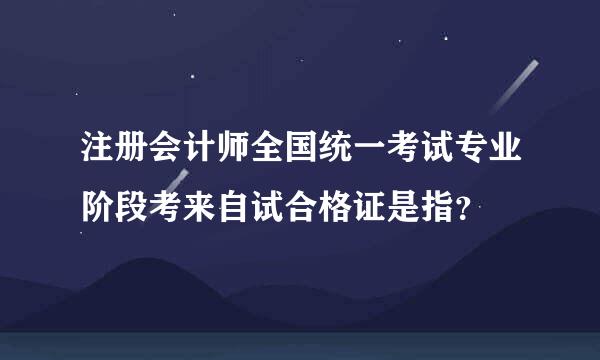 注册会计师全国统一考试专业阶段考来自试合格证是指？