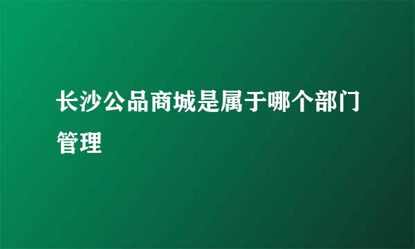 长沙公品商城是属于哪个部门管理