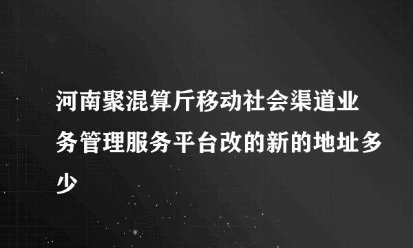 河南聚混算斤移动社会渠道业务管理服务平台改的新的地址多少