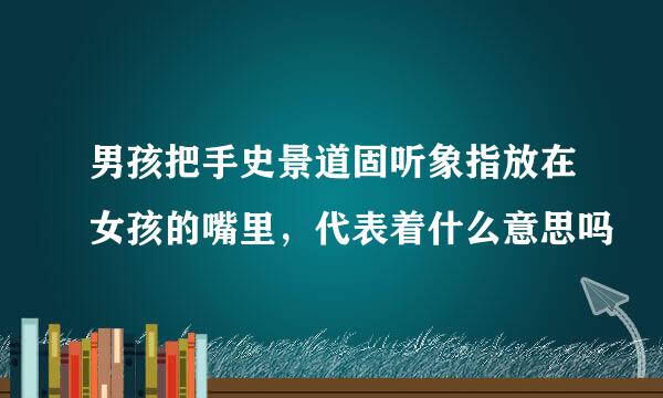 男孩把手史景道固听象指放在女孩的嘴里，代表着什么意思吗