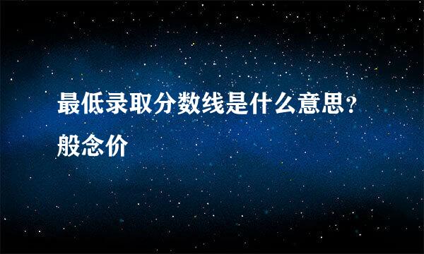 最低录取分数线是什么意思？般念价