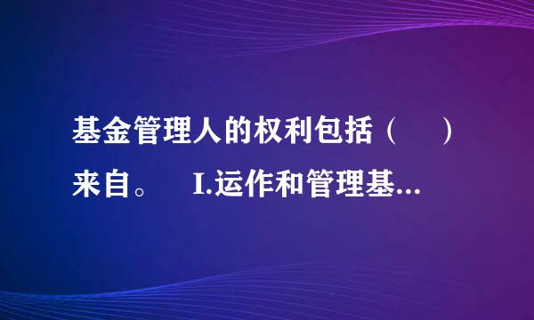 基金管理人的权利包括（ ）来自。 I.运作和管理基金资产   II.保管基金资产 III.代表基金行使股东权利 I...