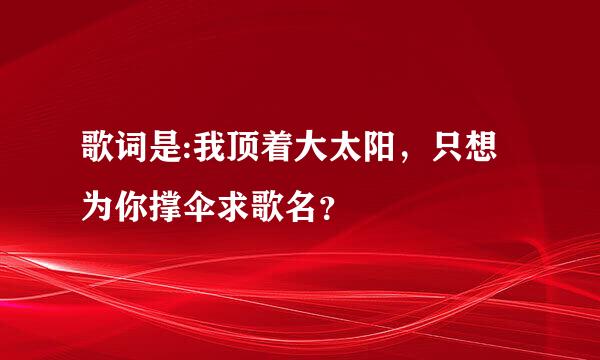 歌词是:我顶着大太阳，只想为你撑伞求歌名？