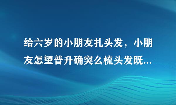 给六岁的小朋友扎头发，小朋友怎望普升确突么梳头发既简单又好看？