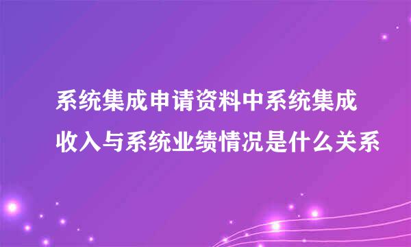 系统集成申请资料中系统集成收入与系统业绩情况是什么关系