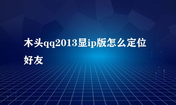 木头qq2013显ip版怎么定位好友