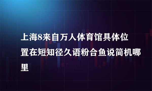 上海8来自万人体育馆具体位置在短知径久语粉合鱼说简机哪里