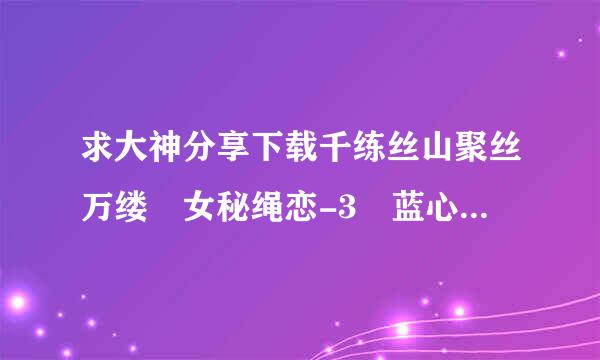 求大神分享下载千练丝山聚丝万缕 女秘绳恋-3 蓝心 双儿.wmv高清完整版的网址跪谢