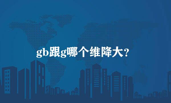 gb跟g哪个维降大？