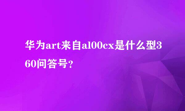 华为art来自al00cx是什么型360问答号？