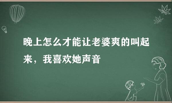 晚上怎么才能让老婆爽的叫起来，我喜欢她声音