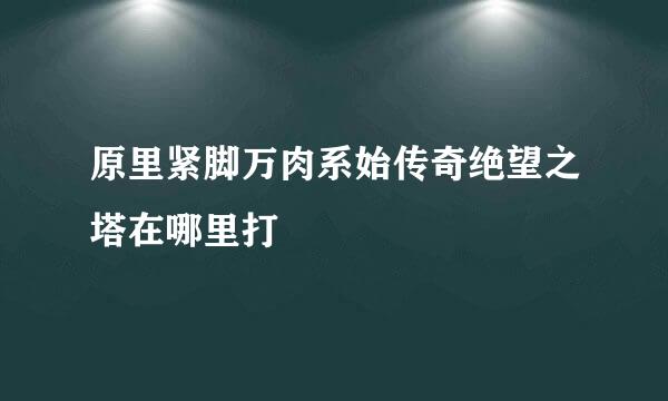 原里紧脚万肉系始传奇绝望之塔在哪里打