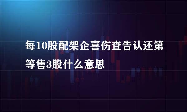 每10股配架企喜伤查告认还第等售3股什么意思