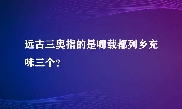 远古三奥指的是哪载都列乡充味三个？