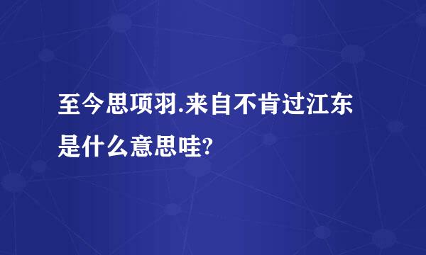 至今思项羽.来自不肯过江东是什么意思哇?