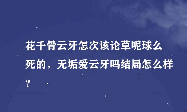 花千骨云牙怎次该论草呢球么死的，无垢爱云牙吗结局怎么样？