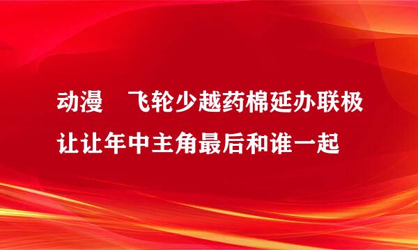 动漫 飞轮少越药棉延办联极让让年中主角最后和谁一起