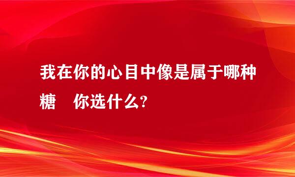 我在你的心目中像是属于哪种糖 你选什么?