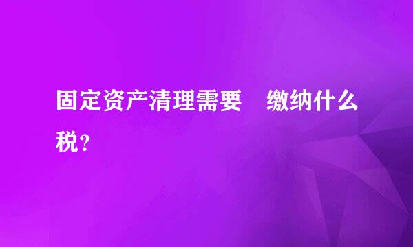 固定资产清理需要 缴纳什么税？